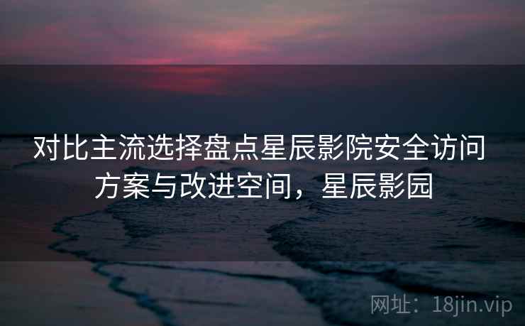对比主流选择盘点星辰影院安全访问 方案与改进空间，星辰影园