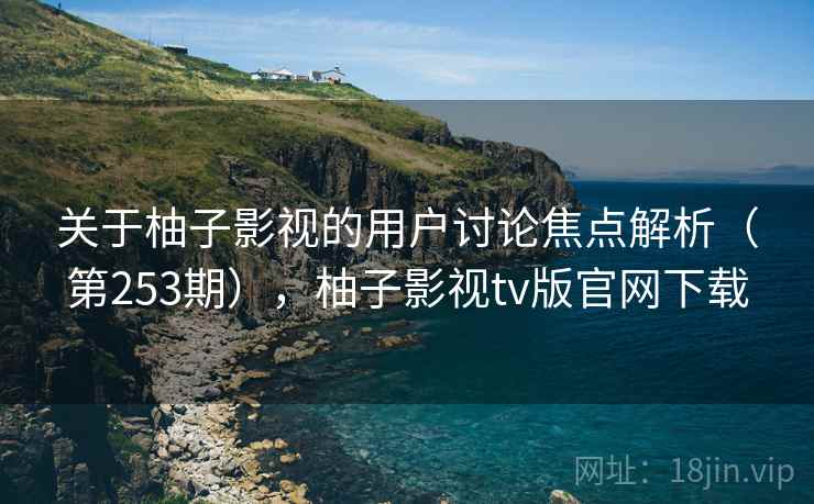 关于柚子影视的用户讨论焦点解析（第253期），柚子影视tv版官网下载