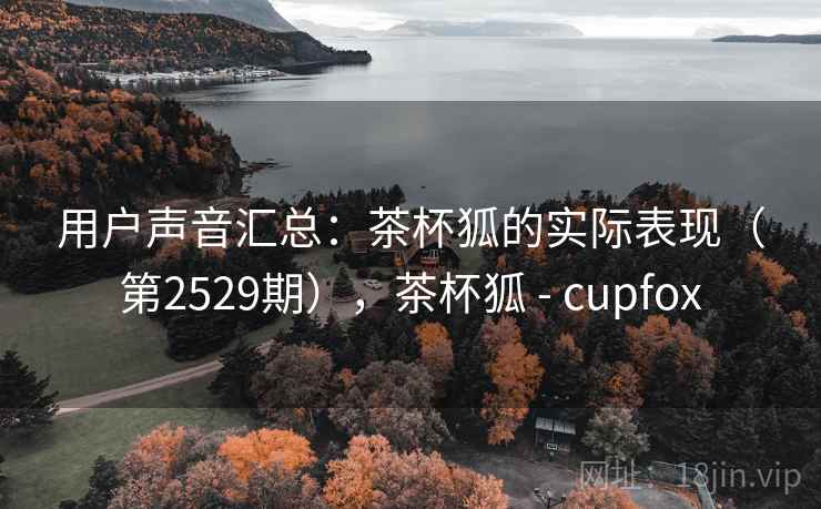 用户声音汇总：茶杯狐的实际表现（第2529期），茶杯狐 - cupfox