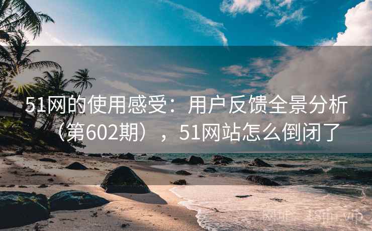 51网的使用感受：用户反馈全景分析（第602期），51网站怎么倒闭了