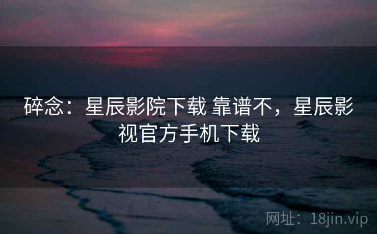 碎念：星辰影院下载 靠谱不，星辰影视官方手机下载