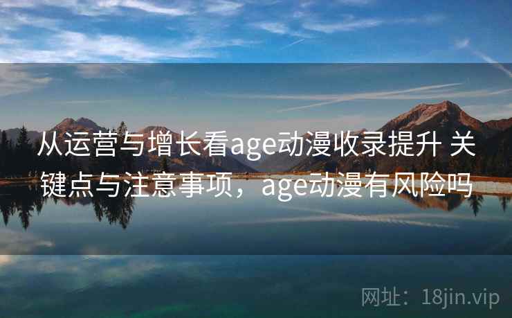 从运营与增长看age动漫收录提升 关键点与注意事项，age动漫有风险吗