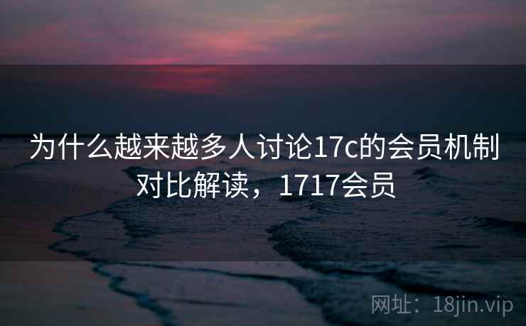 为什么越来越多人讨论17c的会员机制 对比解读，1717会员