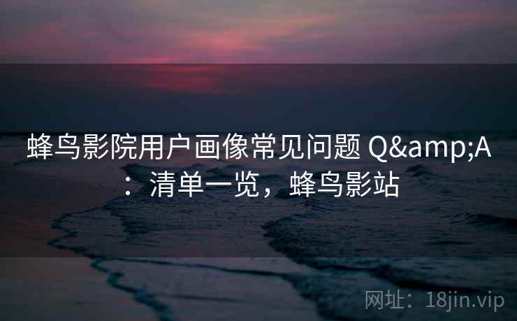 蜂鸟影院用户画像常见问题 Q&A：清单一览，蜂鸟影站