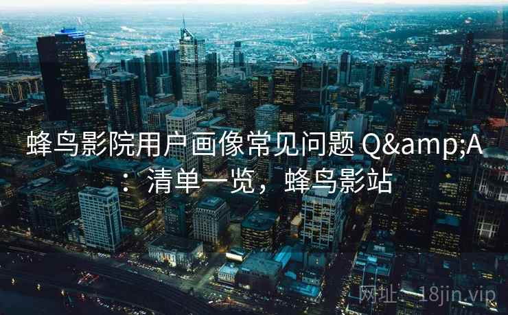蜂鸟影院用户画像常见问题 Q&A：清单一览，蜂鸟影站