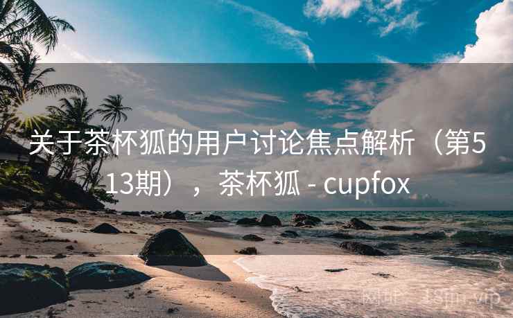 关于茶杯狐的用户讨论焦点解析（第513期），茶杯狐 - cupfox