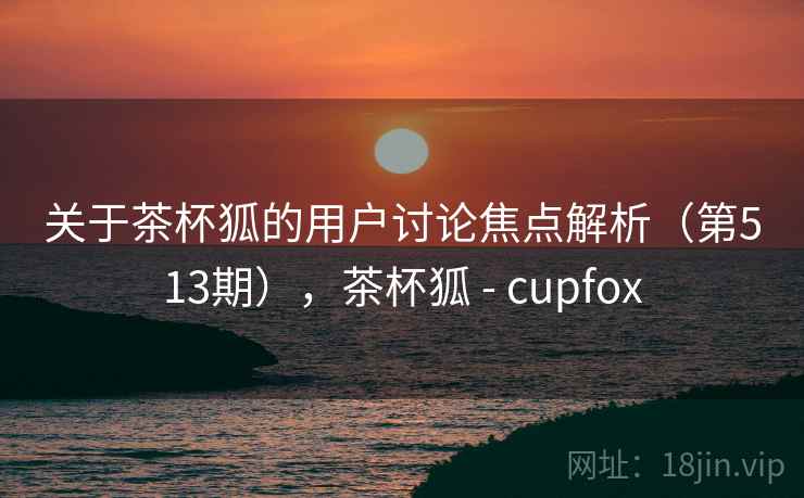 关于茶杯狐的用户讨论焦点解析（第513期），茶杯狐 - cupfox