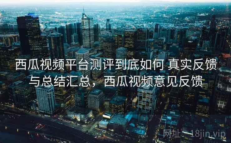 西瓜视频平台测评到底如何 真实反馈与总结汇总，西瓜视频意见反馈