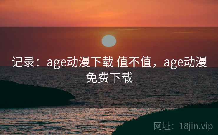 记录：age动漫下载 值不值，age动漫免费下载