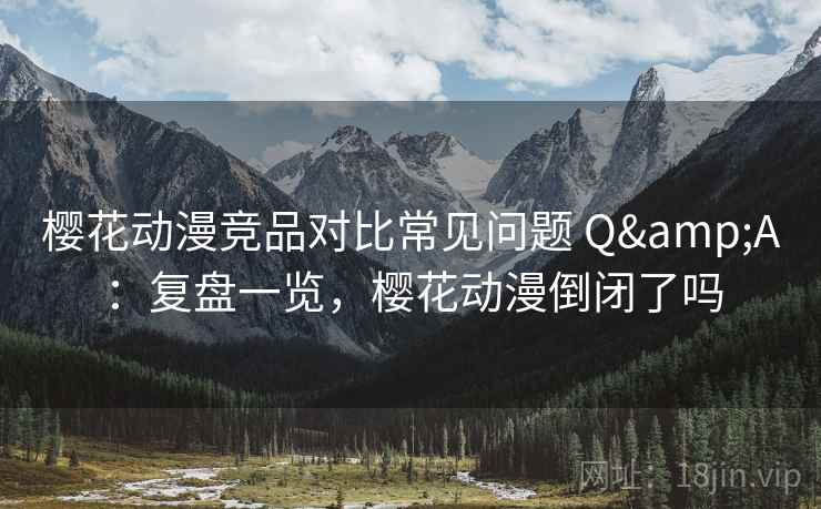 樱花动漫竞品对比常见问题 Q&A：复盘一览，樱花动漫倒闭了吗