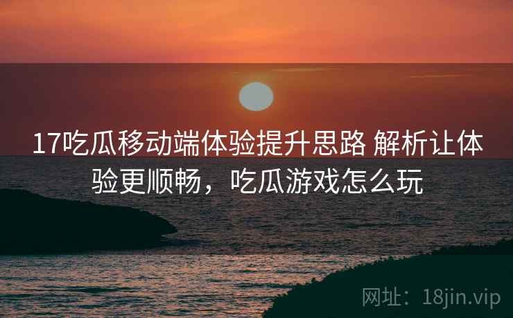 17吃瓜移动端体验提升思路 解析让体验更顺畅，吃瓜游戏怎么玩