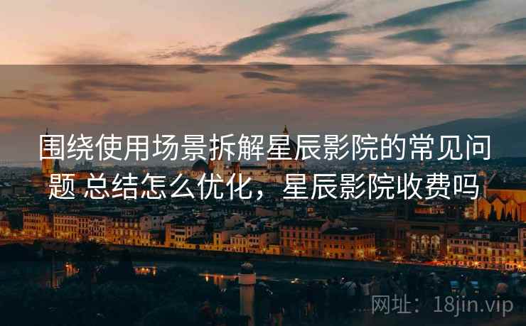 围绕使用场景拆解星辰影院的常见问题 总结怎么优化，星辰影院收费吗