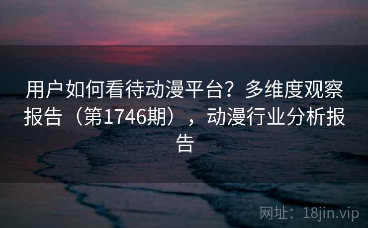 用户如何看待动漫平台？多维度观察报告（第1746期），动漫行业分析报告