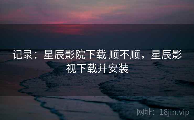 记录：星辰影院下载 顺不顺，星辰影视下载并安装