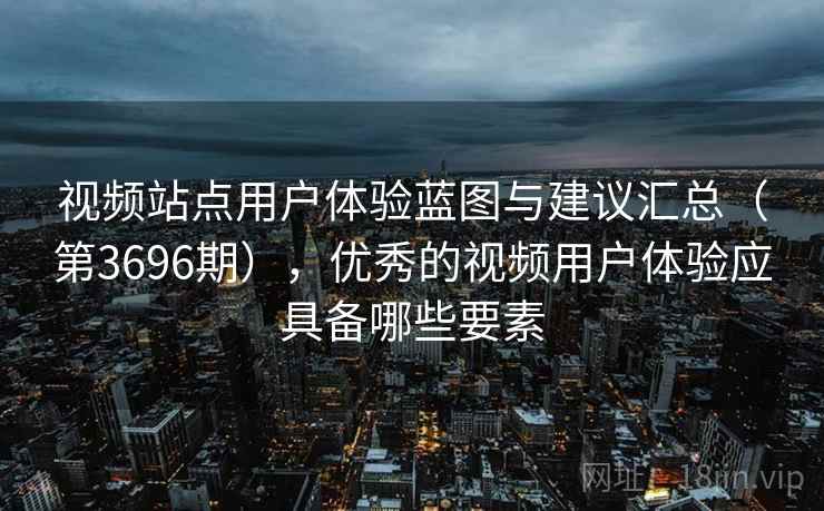 视频站点用户体验蓝图与建议汇总（第3696期），优秀的视频用户体验应具备哪些要素