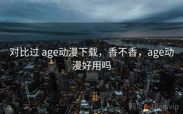 对比过 age动漫下载，香不香，age动漫好用吗
