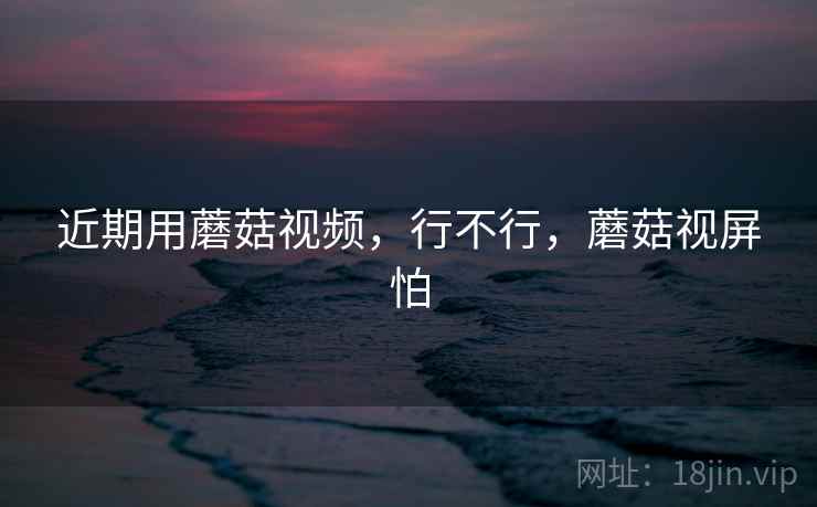 近期用蘑菇视频，行不行，蘑菇视屏怕