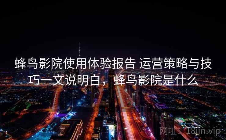 蜂鸟影院使用体验报告 运营策略与技巧一文说明白，蜂鸟影院是什么