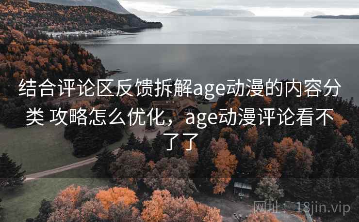 结合评论区反馈拆解age动漫的内容分类 攻略怎么优化，age动漫评论看不了了