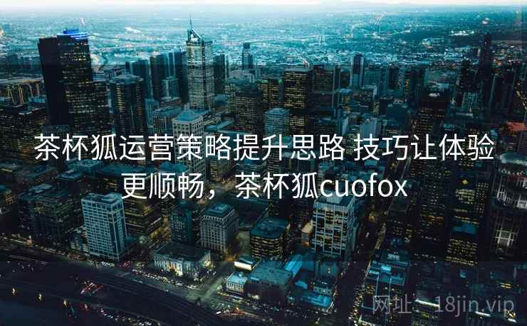 茶杯狐运营策略提升思路 技巧让体验更顺畅，茶杯狐cuofox