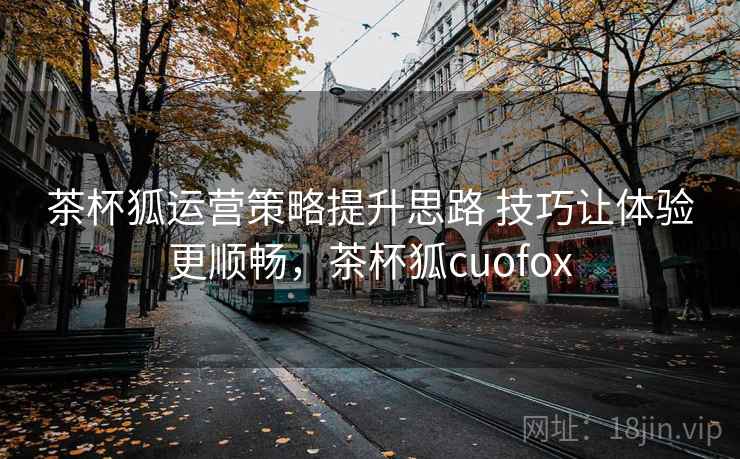 茶杯狐运营策略提升思路 技巧让体验更顺畅，茶杯狐cuofox