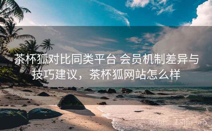茶杯狐对比同类平台 会员机制差异与技巧建议，茶杯狐网站怎么样