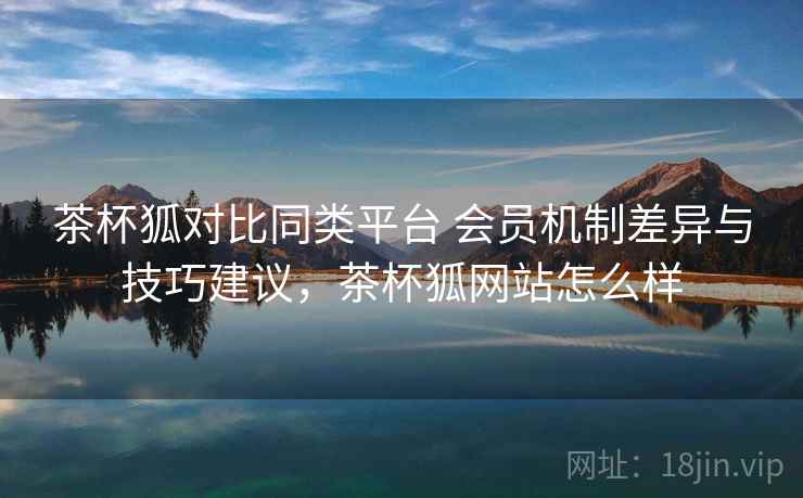 茶杯狐对比同类平台 会员机制差异与技巧建议，茶杯狐网站怎么样