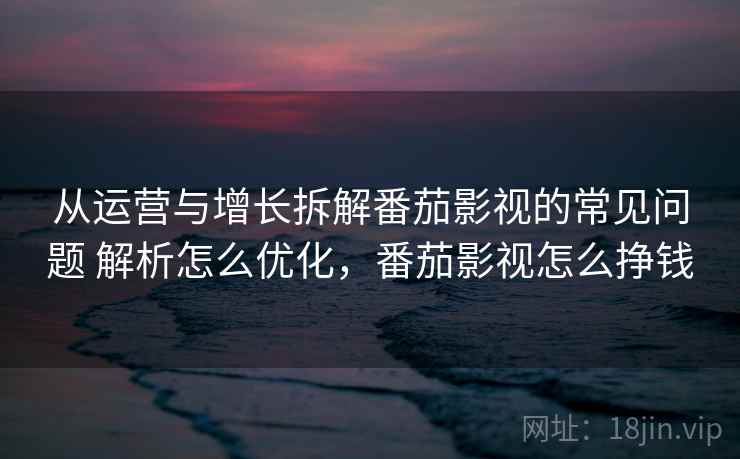 从运营与增长拆解番茄影视的常见问题 解析怎么优化，番茄影视怎么挣钱
