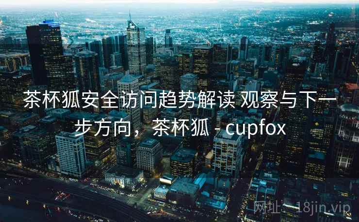 茶杯狐安全访问趋势解读 观察与下一步方向，茶杯狐 - cupfox