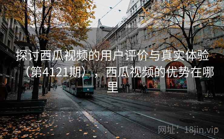 探讨西瓜视频的用户评价与真实体验（第4121期），西瓜视频的优势在哪里