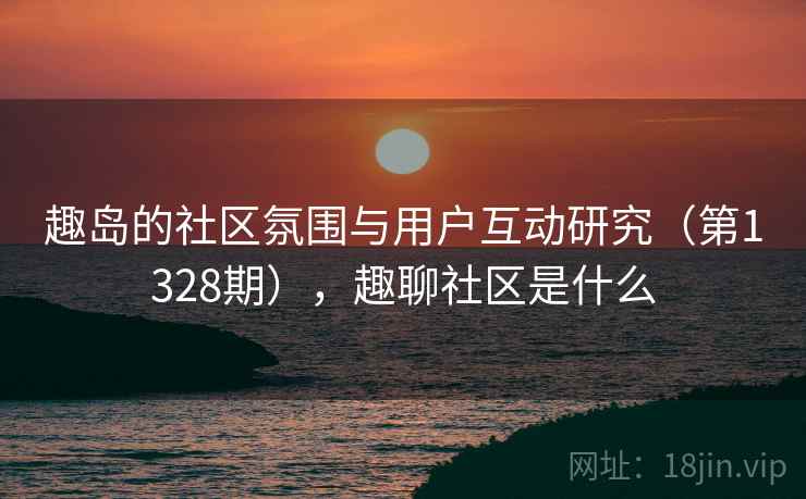 趣岛的社区氛围与用户互动研究（第1328期），趣聊社区是什么