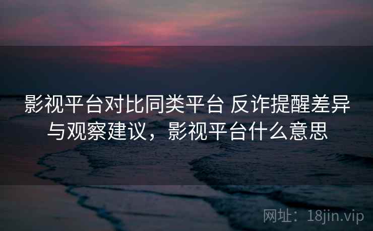 影视平台对比同类平台 反诈提醒差异与观察建议，影视平台什么意思