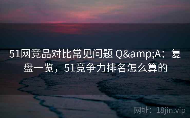 51网竞品对比常见问题 Q&A：复盘一览，51竞争力排名怎么算的