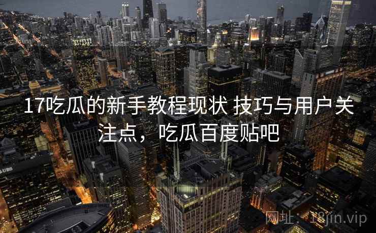 17吃瓜的新手教程现状 技巧与用户关注点，吃瓜百度贴吧