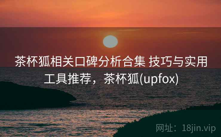 茶杯狐相关口碑分析合集 技巧与实用工具推荐，茶杯狐(upfox)