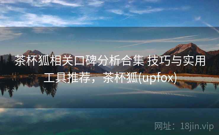 茶杯狐相关口碑分析合集 技巧与实用工具推荐，茶杯狐(upfox)