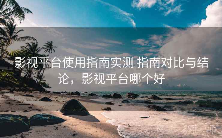 影视平台使用指南实测 指南对比与结论，影视平台哪个好