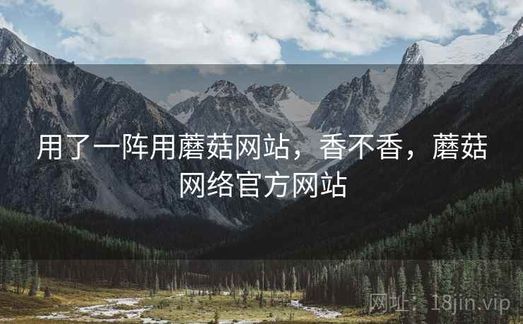 用了一阵用蘑菇网站，香不香，蘑菇网络官方网站