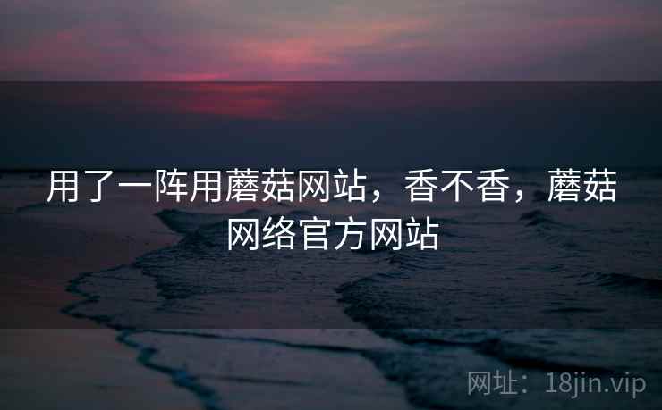用了一阵用蘑菇网站，香不香，蘑菇网络官方网站