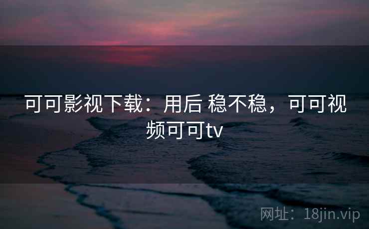 可可影视下载:用后 稳不稳,可可视频可可tv 可可影视下载:用后 稳不稳,可可视频可可tv