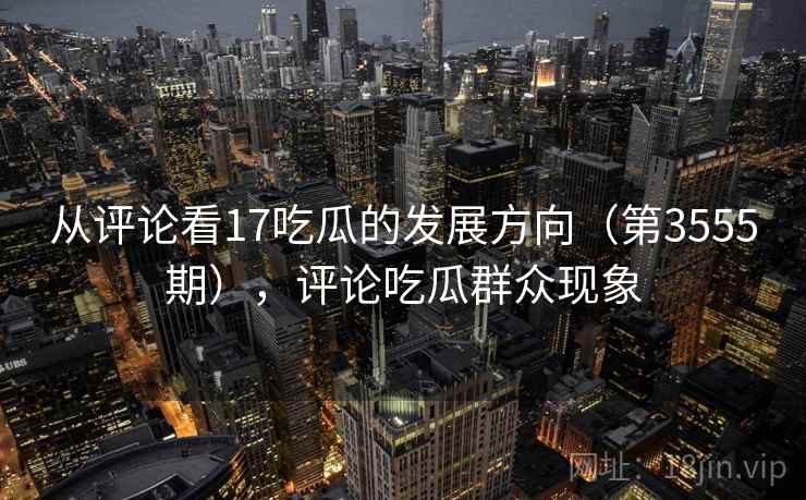 从评论看17吃瓜的发展方向(第3555期),评论吃瓜群众现象 从评论看17吃瓜的发展方向(第3555期),评论吃瓜群众现象