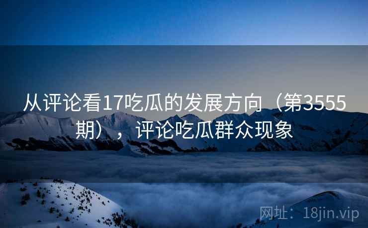 从评论看17吃瓜的发展方向(第3555期),评论吃瓜群众现象 从评论看17吃瓜的发展方向(第3555期),评论吃瓜群众现象