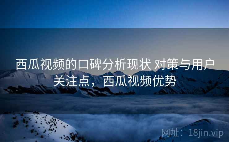 西瓜视频的口碑分析现状 对策与用户关注点,西瓜视频优势 西瓜视频的口碑分析现状 对策与用户关注点,西瓜视频优势