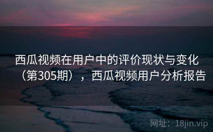 西瓜视频在用户中的评价现状与变化(第305期),西瓜视频用户分析报告 西瓜视频在用户中的评价现状与变化(第305期),西瓜视频用户分析报告