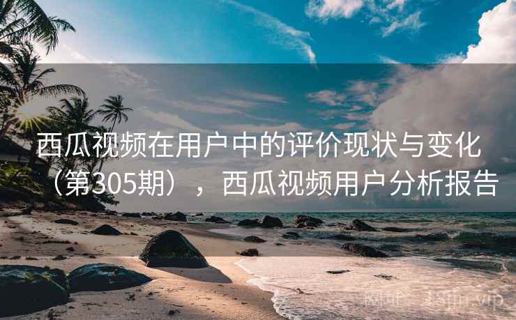 西瓜视频在用户中的评价现状与变化(第305期),西瓜视频用户分析报告 西瓜视频在用户中的评价现状与变化(第305期),西瓜视频用户分析报告