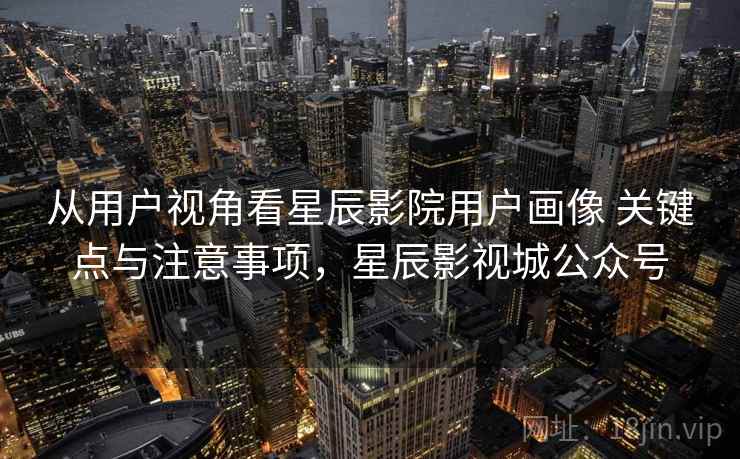 从用户视角看星辰影院用户画像 关键点与注意事项,星辰影视城公众号 从用户视角看星辰影院用户画像 关键点与注意事项,星辰影视城公众号