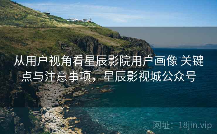 从用户视角看星辰影院用户画像 关键点与注意事项,星辰影视城公众号 从用户视角看星辰影院用户画像 关键点与注意事项,星辰影视城公众号
