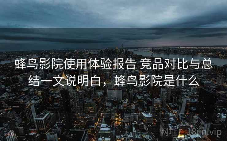 蜂鸟影院使用体验报告 竞品对比与总结一文说明白,蜂鸟影院是什么 蜂鸟影院使用体验报告 竞品对比与总结一文说明白,蜂鸟影院是什么