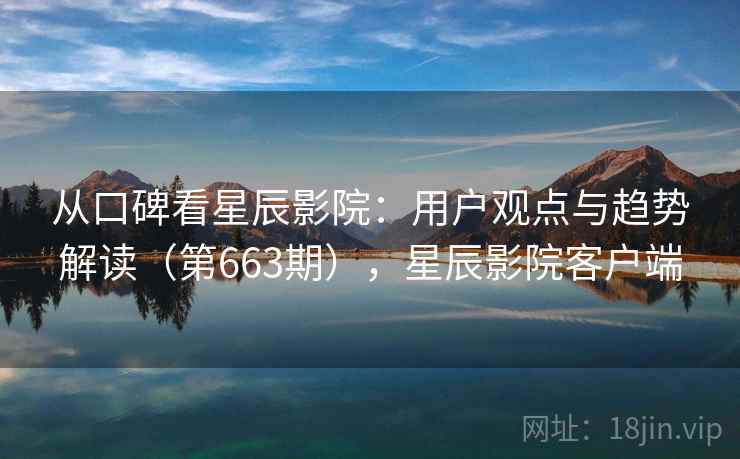 从口碑看星辰影院：用户观点与趋势解读（第663期），星辰影院客户端