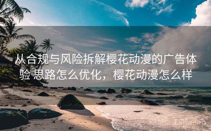 从合规与风险拆解樱花动漫的广告体验 思路怎么优化，樱花动漫怎么样